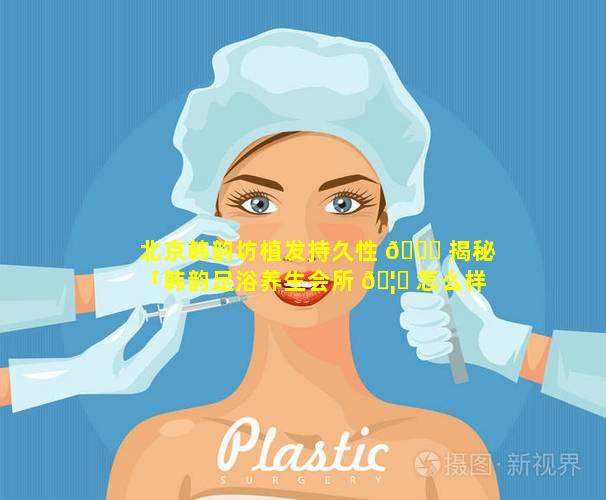 北京韩韵坊植发持久性 🐈 揭秘「韩韵足浴养生会所 🦈 怎么样」